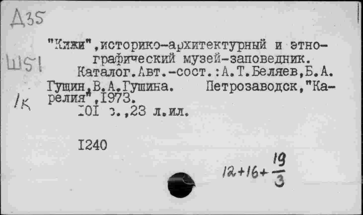 ﻿Ms-
’’Кижи”,историко-архитектурный и stho-hlčrl графический музей-заповедник.
Каталог.Авт.-сост.: А.Т.Беляев,Б.А.
Гущин.В.А.Тушина.	Петрозаводск,"Ка-
релия*,1973. 9Q it тягтг
ІОІ з. ,23 л.ил
1240
/Я+/6^-=Г
О
